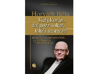 HORVÁTH BÉLA: KELJ KORÁN, DOLGOZZ SOKAT, TALÁLJ ARANYAT!