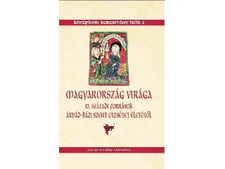 MAGYARORSZÁG VIRÁGA - 13. SZÁZADI FORRÁSOK ÁRPÁD-HÁZI SZENT ERZSÉBET ÉLETÉRŐL